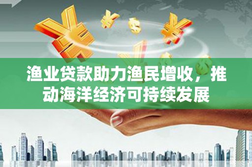 云龙渔业贷款助力渔民增收，推动海洋经济可持续发展