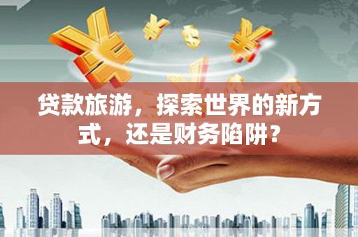 云龙贷款旅游，探索世界的新方式，还是财务陷阱？
