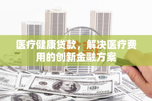 云龙医疗健康贷款，解决医疗费用的创新金融方案